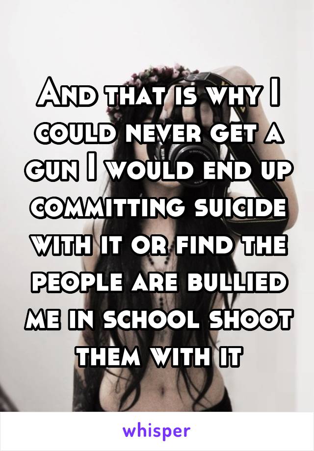 And that is why I could never get a gun I would end up committing suicide with it or find the people are bullied me in school shoot them with it