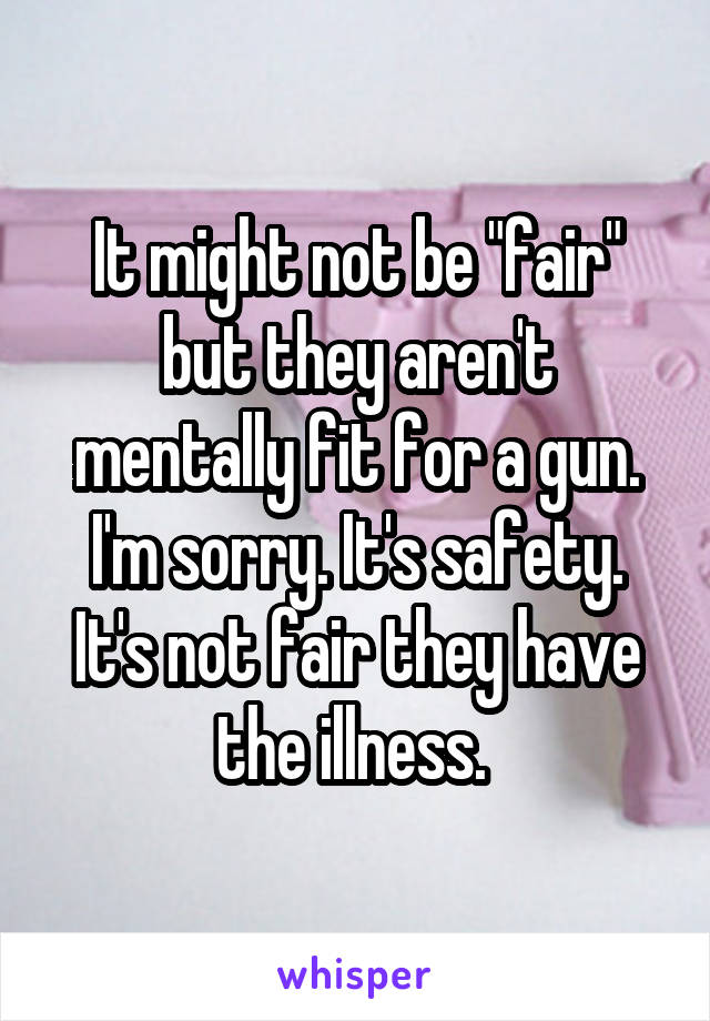 It might not be "fair" but they aren't mentally fit for a gun. I'm sorry. It's safety. It's not fair they have the illness. 