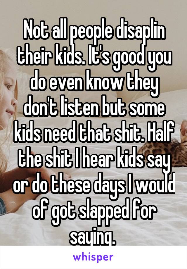 Not all people disaplin their kids. It's good you do even know they don't listen but some kids need that shit. Half the shit I hear kids say or do these days I would of got slapped for saying. 