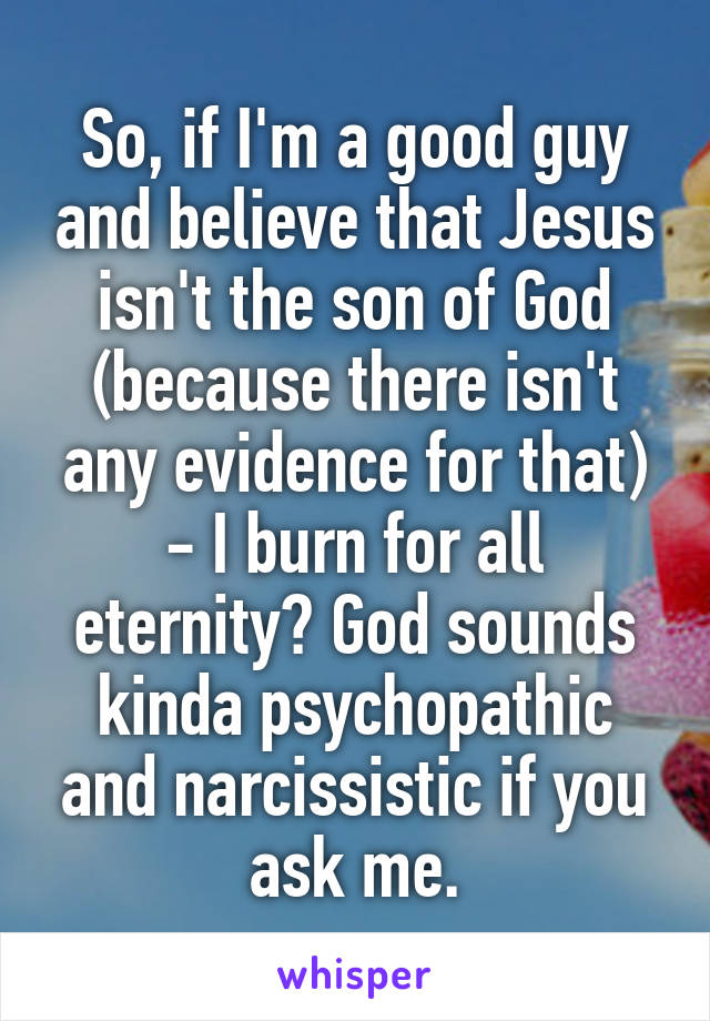 So, if I'm a good guy and believe that Jesus isn't the son of God (because there isn't any evidence for that) - I burn for all eternity? God sounds kinda psychopathic and narcissistic if you ask me.