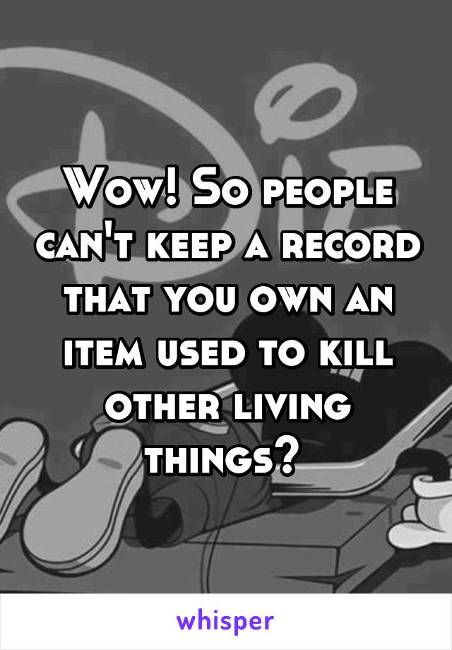 Wow! So people can't keep a record that you own an item used to kill other living things? 