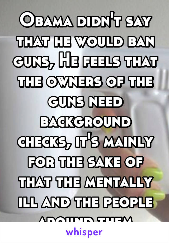 Obama didn't say that he would ban guns, He feels that the owners of the guns need background checks, it's mainly for the sake of that the mentally ill and the people around them