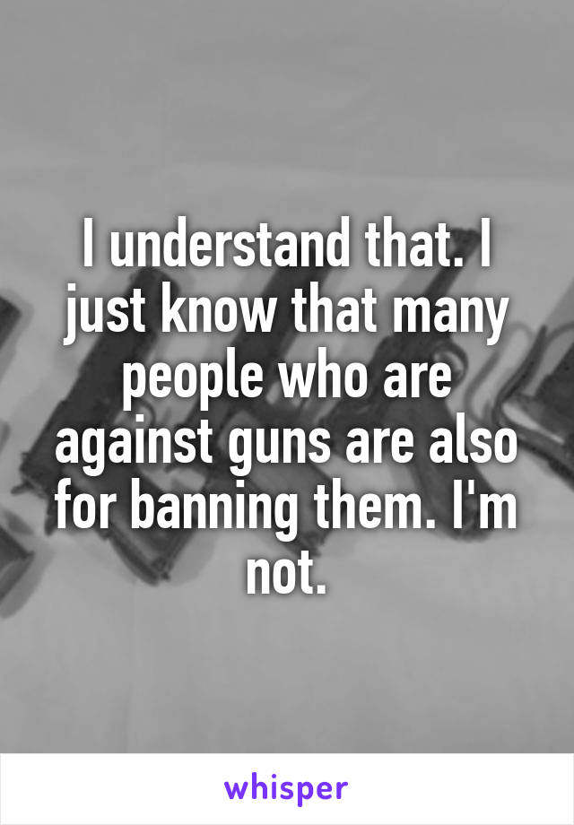 I understand that. I just know that many people who are against guns are also for banning them. I'm not.