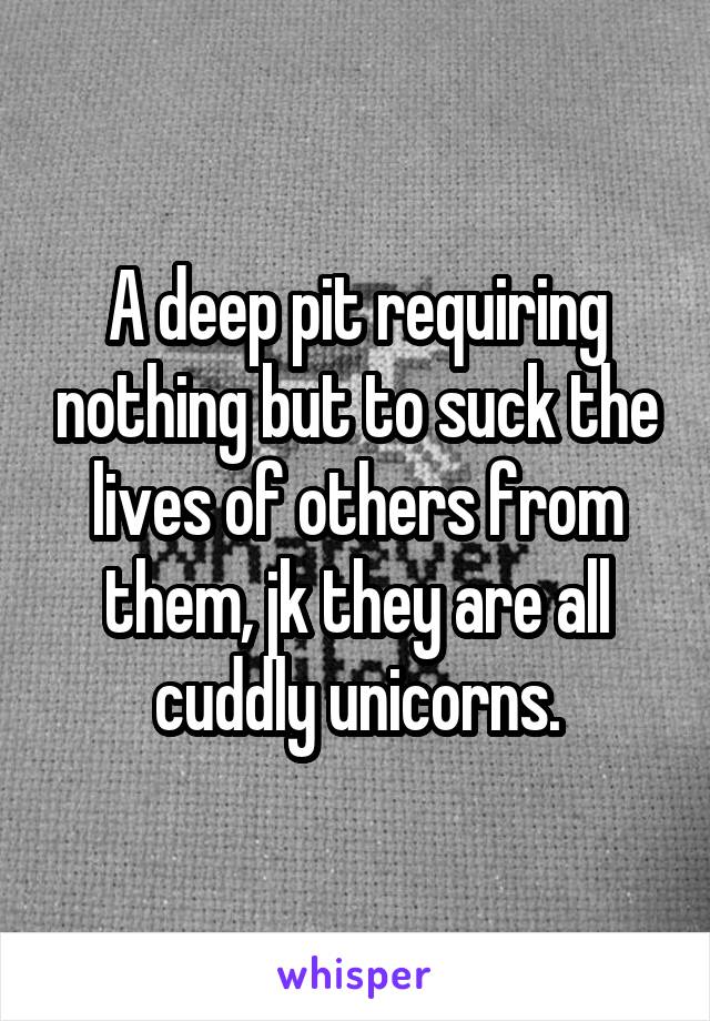 A deep pit requiring nothing but to suck the lives of others from them, jk they are all cuddly unicorns.