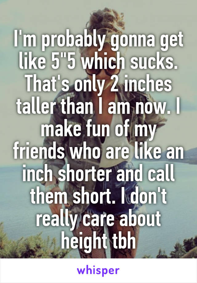 I'm probably gonna get like 5"5 which sucks. That's only 2 inches taller than I am now. I make fun of my friends who are like an inch shorter and call them short. I don't really care about height tbh