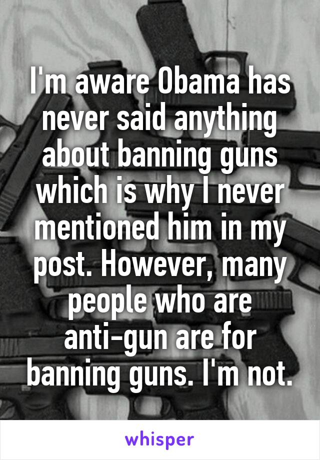 I'm aware Obama has never said anything about banning guns which is why I never mentioned him in my post. However, many people who are anti-gun are for banning guns. I'm not.