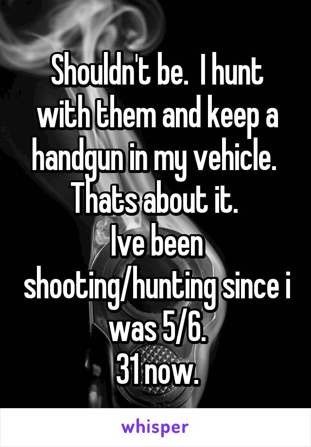 Shouldn't be.  I hunt with them and keep a handgun in my vehicle.  Thats about it. 
Ive been shooting/hunting since i was 5/6.
31 now.