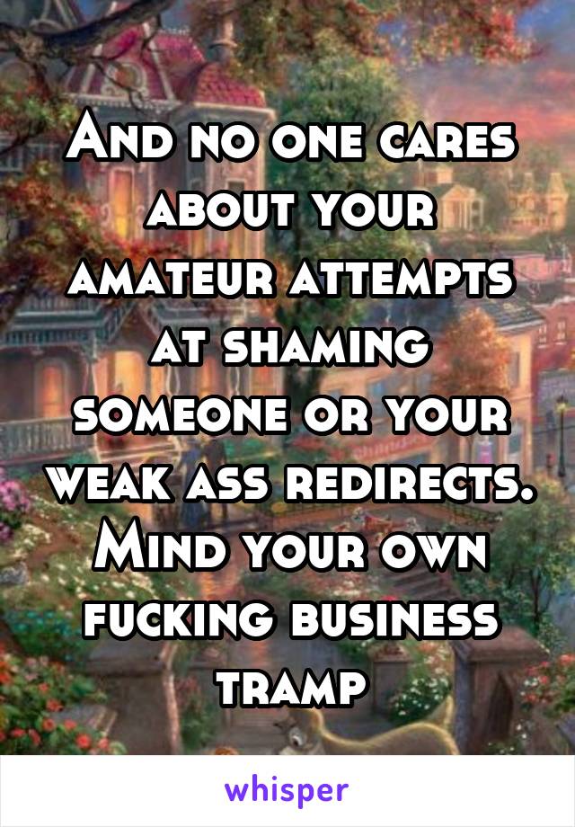 And no one cares about your amateur attempts at shaming someone or your weak ass redirects. Mind your own fucking business tramp