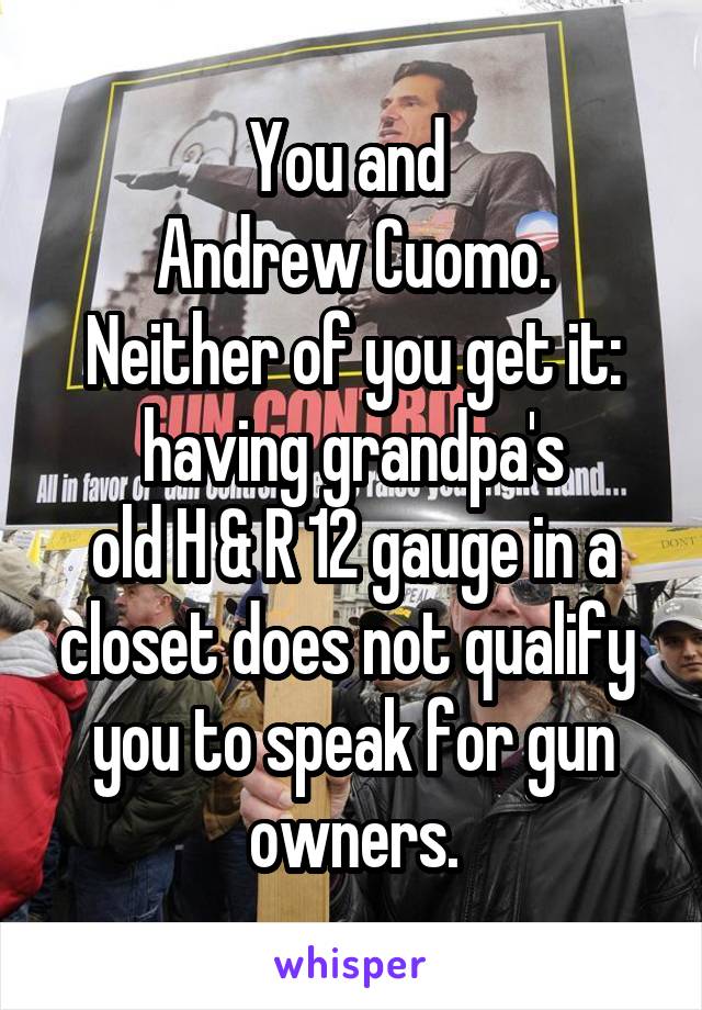 You and 
Andrew Cuomo.
Neither of you get it:
having grandpa's
old H & R 12 gauge in a closet does not qualify 
you to speak for gun owners.