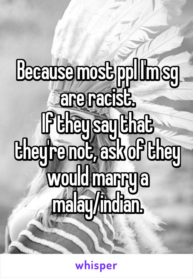 Because most ppl I'm sg are racist.
If they say that they're not, ask of they would marry a malay/indian.