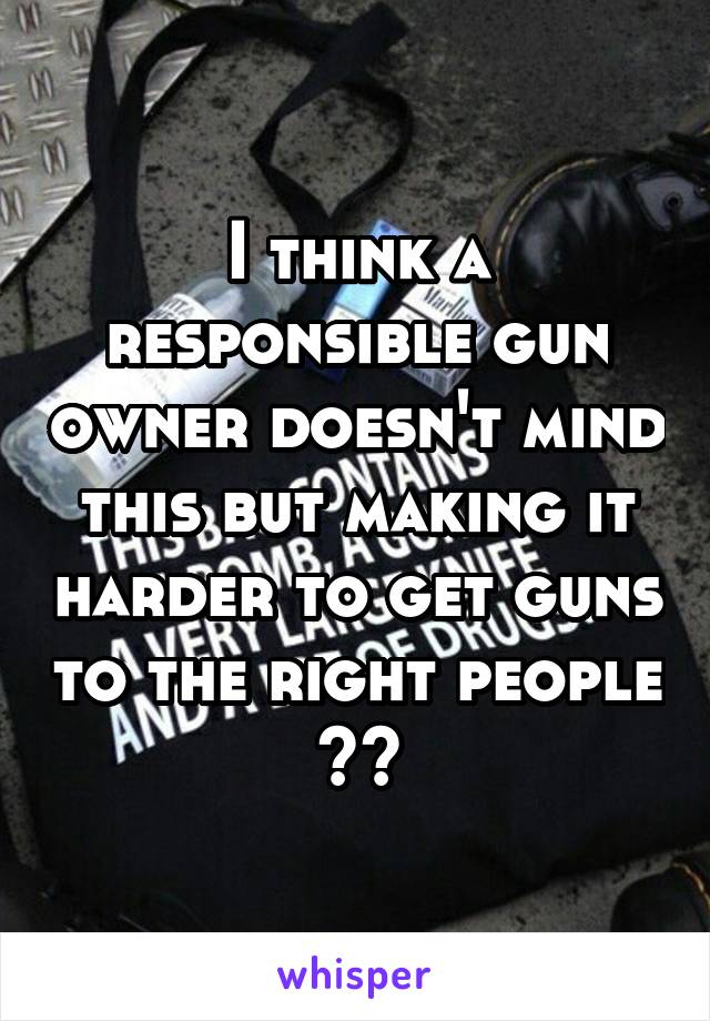 I think a responsible gun owner doesn't mind this but making it harder to get guns to the right people ??