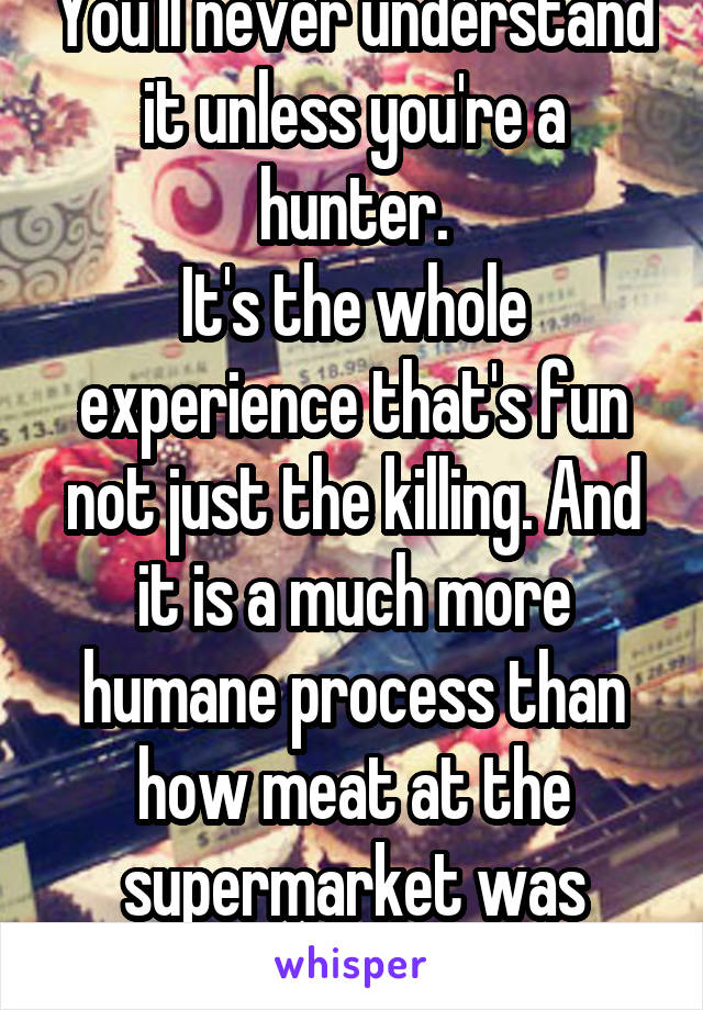 You'll never understand it unless you're a hunter.
It's the whole experience that's fun not just the killing. And it is a much more humane process than how meat at the supermarket was treated