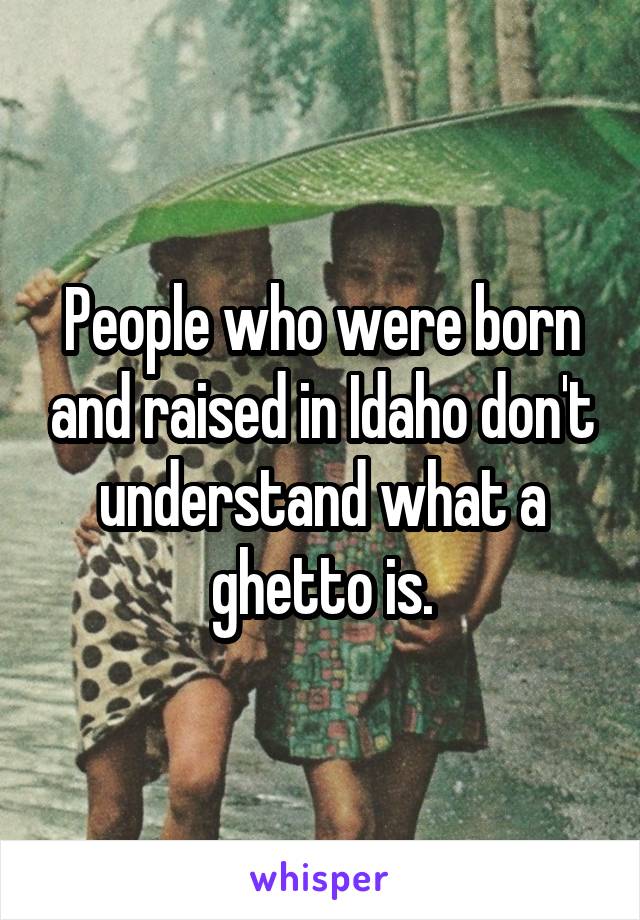 People who were born and raised in Idaho don't understand what a ghetto is.