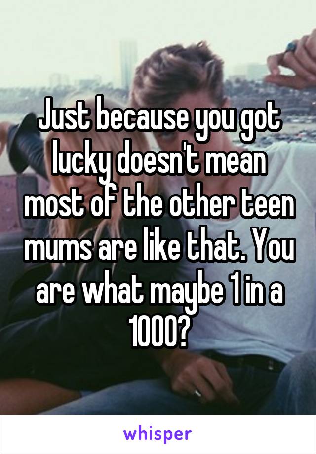 Just because you got lucky doesn't mean most of the other teen mums are like that. You are what maybe 1 in a 1000?