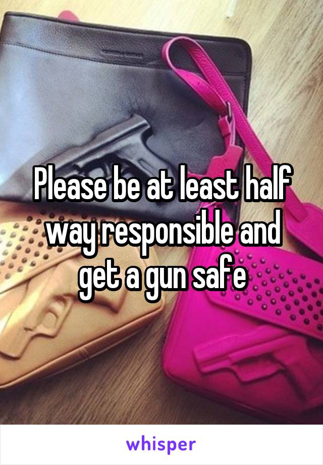 Please be at least half way responsible and get a gun safe