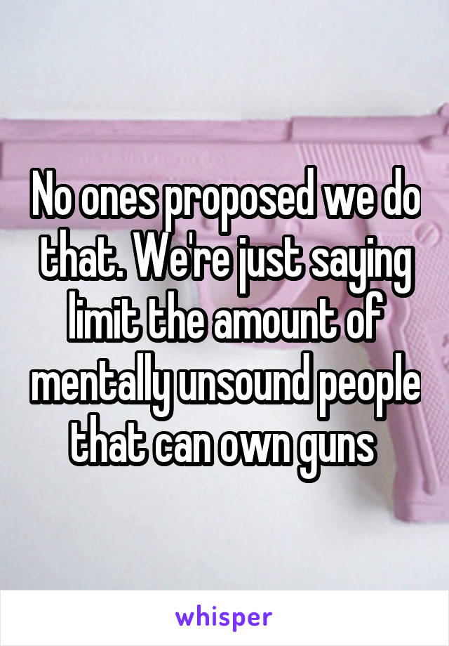 No ones proposed we do that. We're just saying limit the amount of mentally unsound people that can own guns 