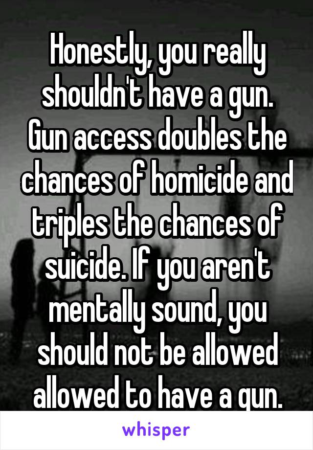 Honestly, you really shouldn't have a gun. Gun access doubles the chances of homicide and triples the chances of suicide. If you aren't mentally sound, you should not be allowed allowed to have a gun.