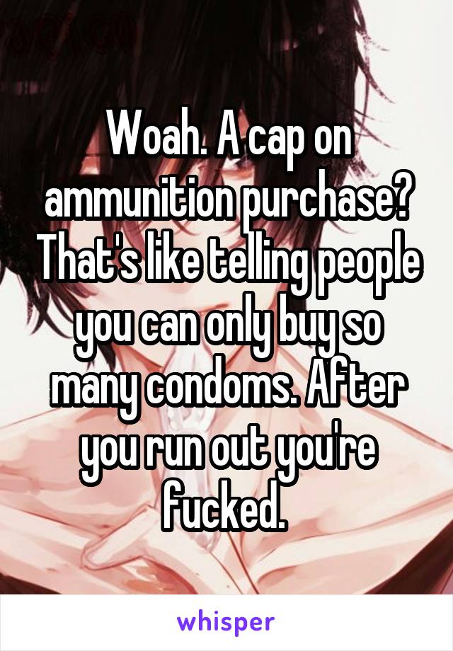 Woah. A cap on ammunition purchase? That's like telling people you can only buy so many condoms. After you run out you're fucked. 