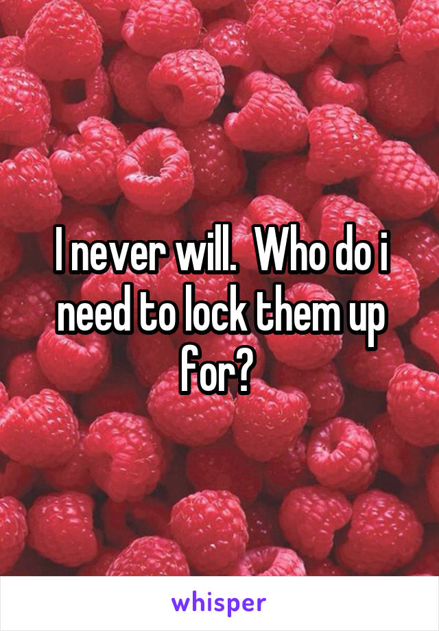 I never will.  Who do i need to lock them up for? 