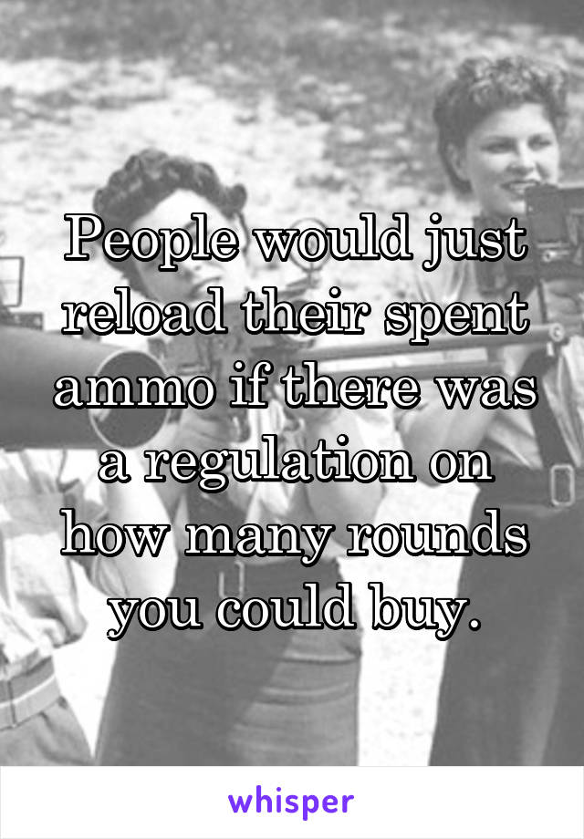 People would just reload their spent ammo if there was a regulation on how many rounds you could buy.