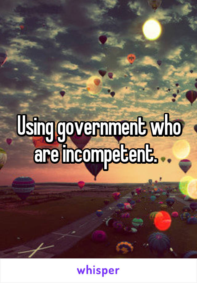 Using government who are incompetent.  