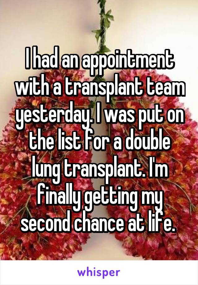 I had an appointment with a transplant team yesterday. I was put on the list for a double lung transplant. I'm finally getting my second chance at life. 