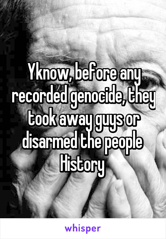 Yknow, before any recorded genocide, they took away guys or disarmed the people 
History 