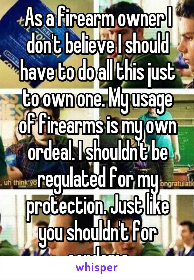 As a firearm owner I don't believe I should have to do all this just to own one. My usage of firearms is my own ordeal. I shouldn't be regulated for my protection. Just like you shouldn't for condoms