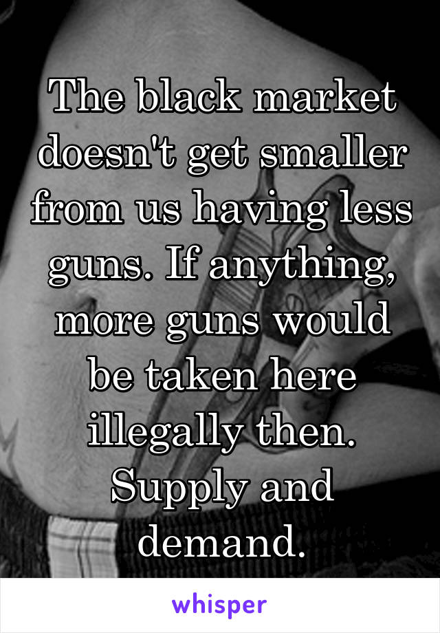 The black market doesn't get smaller from us having less guns. If anything, more guns would be taken here illegally then. Supply and demand.