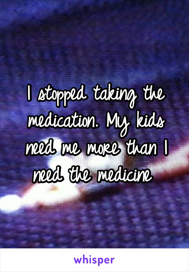 I stopped taking the medication. My kids need me more than I need the medicine 