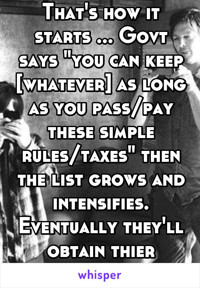 That's how it starts ... Govt says "you can keep [whatever] as long as you pass/pay these simple rules/taxes" then the list grows and intensifies. Eventually they'll obtain thier original intent. 