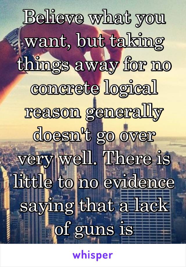 Believe what you want, but taking things away for no concrete logical reason generally doesn't go over very well. There is little to no evidence saying that a lack of guns is inherhently safer.