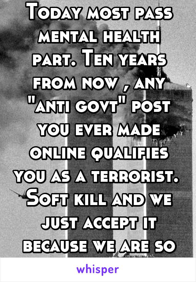 Today most pass mental health part. Ten years from now , any "anti govt" post you ever made online qualifies you as a terrorist. 
Soft kill and we just accept it because we are so short sighted. 