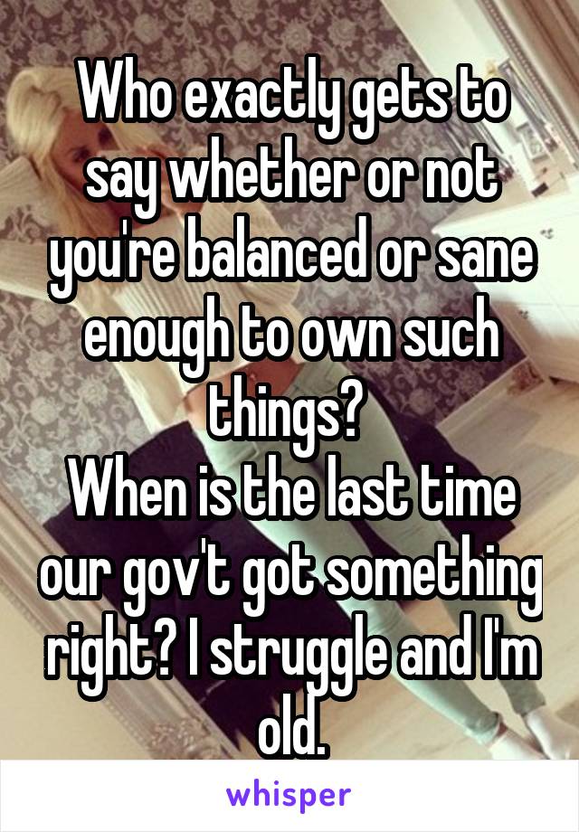 Who exactly gets to say whether or not you're balanced or sane enough to own such things? 
When is the last time our gov't got something right? I struggle and I'm old.