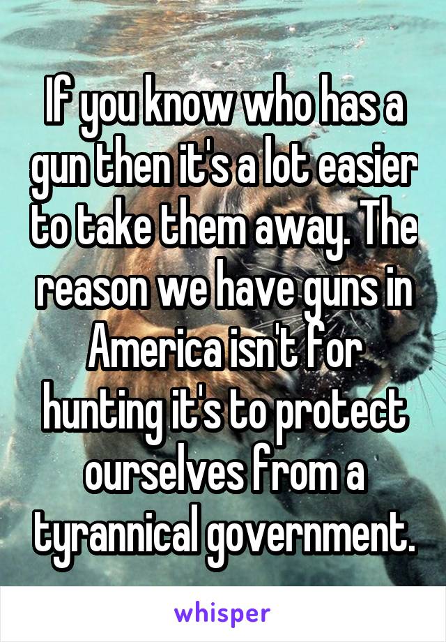 If you know who has a gun then it's a lot easier to take them away. The reason we have guns in America isn't for hunting it's to protect ourselves from a tyrannical government.