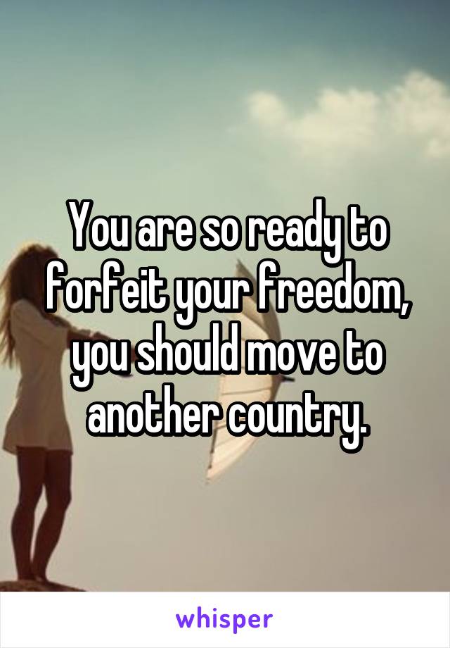 You are so ready to forfeit your freedom, you should move to another country.