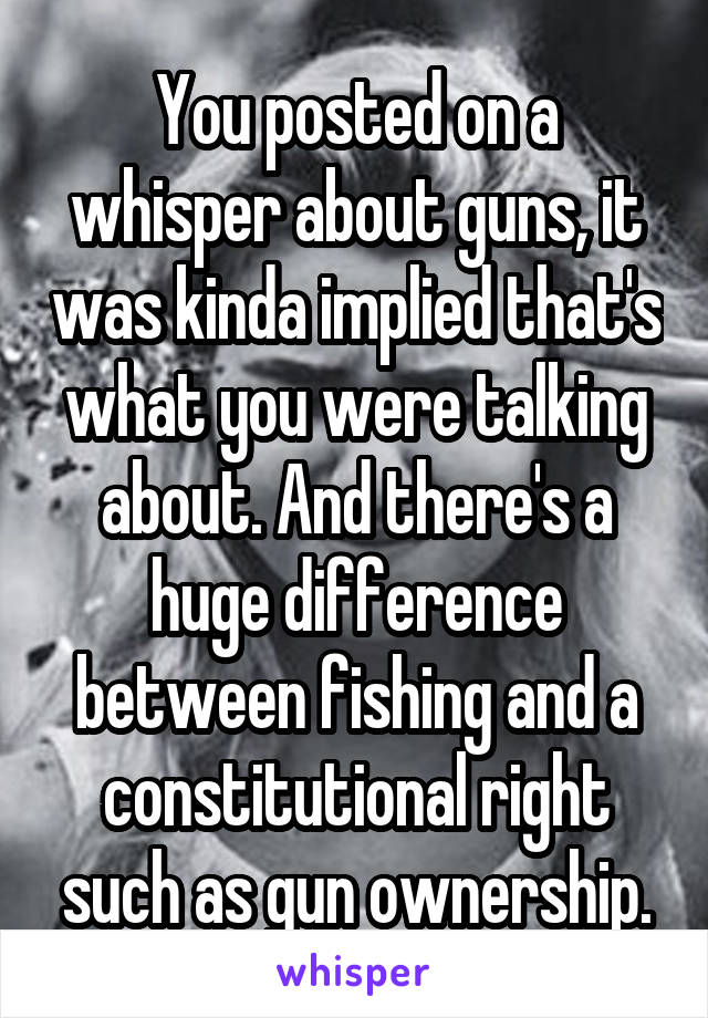 You posted on a whisper about guns, it was kinda implied that's what you were talking about. And there's a huge difference between fishing and a constitutional right such as gun ownership.