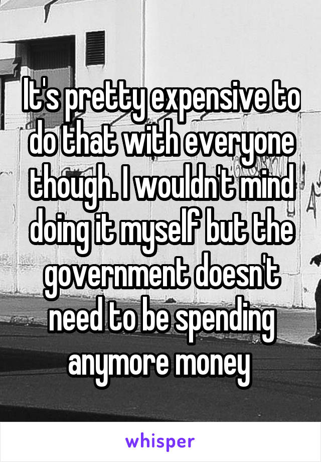 It's pretty expensive to do that with everyone though. I wouldn't mind doing it myself but the government doesn't need to be spending anymore money 