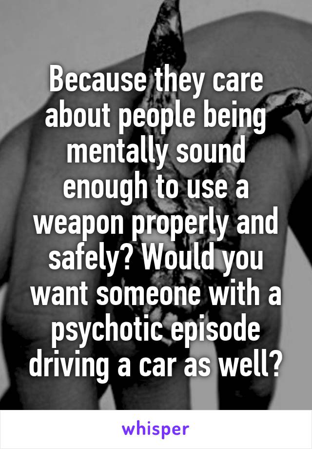 Because they care about people being mentally sound enough to use a weapon properly and safely? Would you want someone with a psychotic episode driving a car as well?