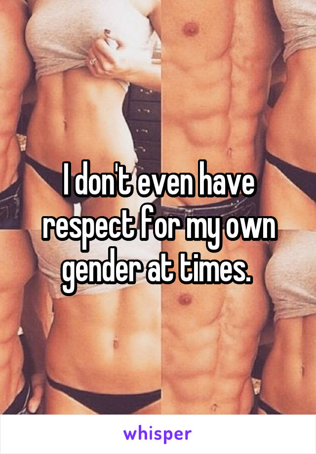 I don't even have respect for my own gender at times. 