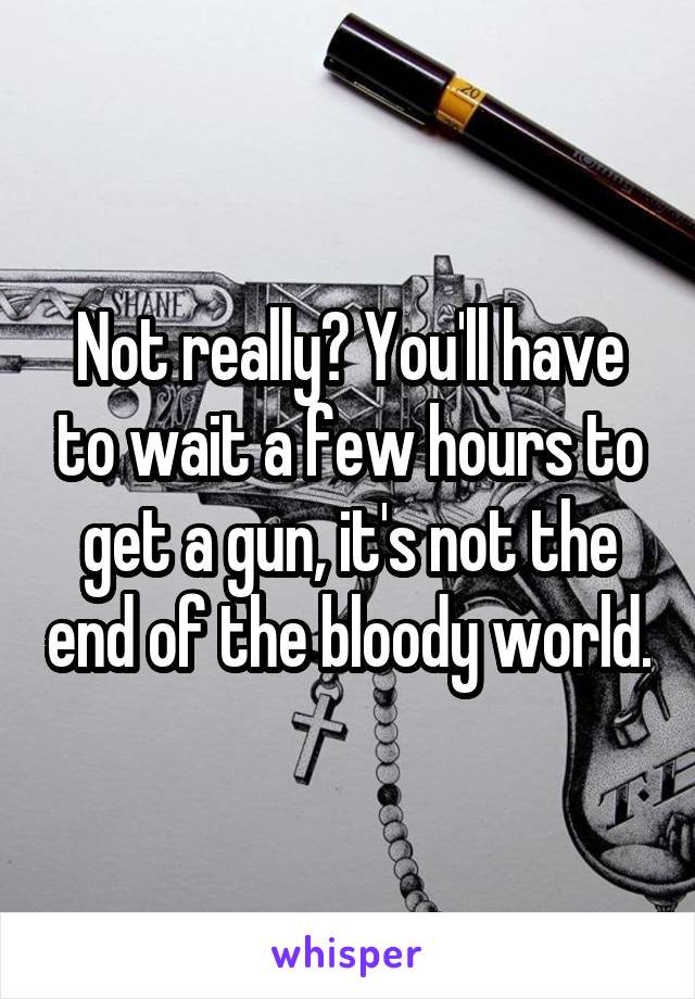 Not really? You'll have to wait a few hours to get a gun, it's not the end of the bloody world.