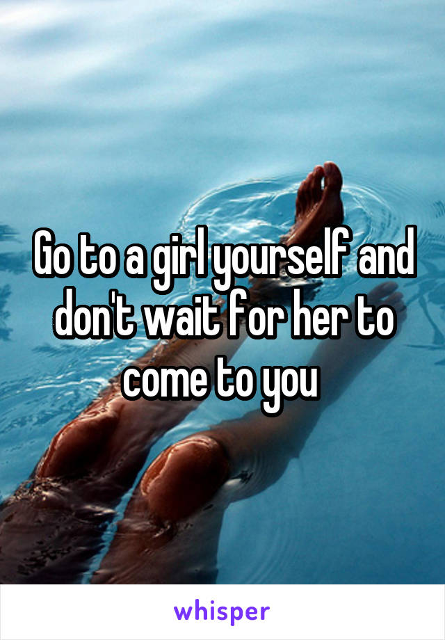 Go to a girl yourself and don't wait for her to come to you 