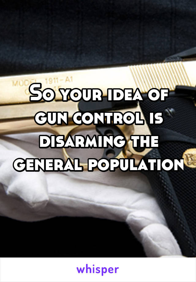 So your idea of gun control is disarming the general population 