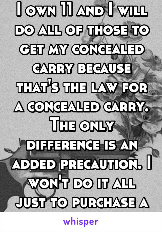 I own 11 and I will do all of those to get my concealed carry because that's the law for a concealed carry. The only difference is an added precaution. I won't do it all just to purchase a gun.