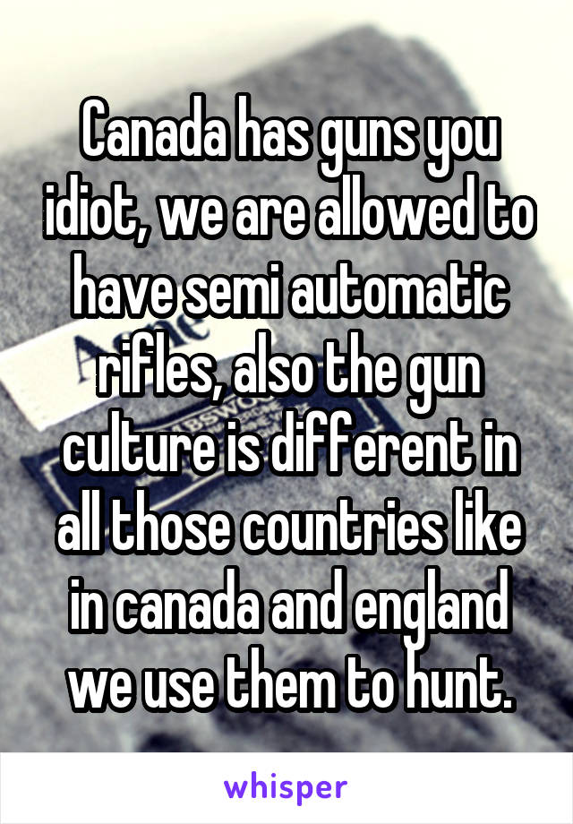 Canada has guns you idiot, we are allowed to have semi automatic rifles, also the gun culture is different in all those countries like in canada and england we use them to hunt.