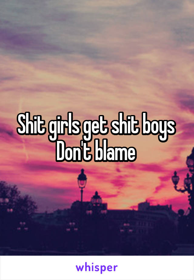 Shit girls get shit boys 
Don't blame 