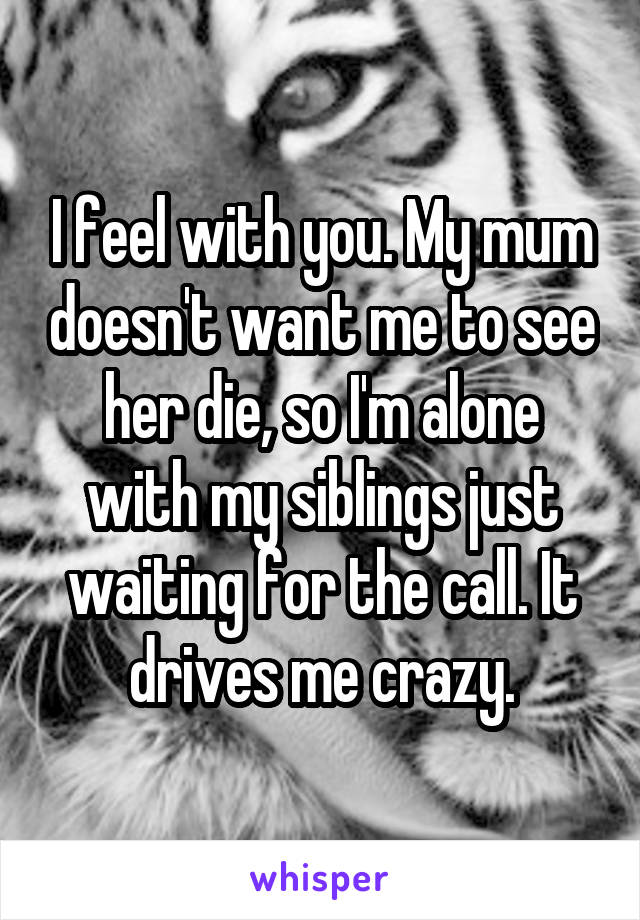 I feel with you. My mum doesn't want me to see her die, so I'm alone with my siblings just waiting for the call. It drives me crazy.