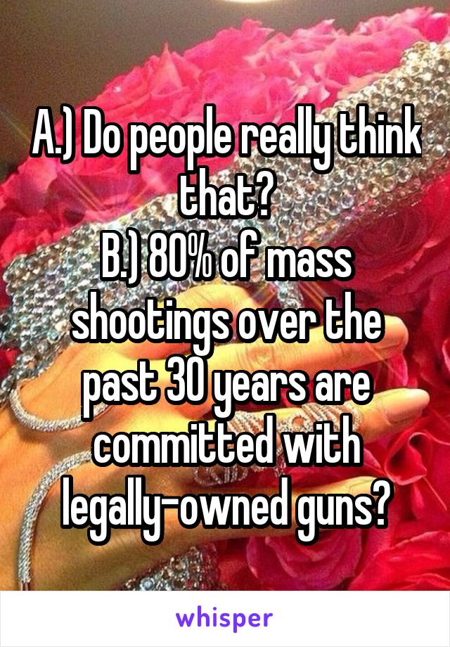 A.) Do people really think that?
B.) 80% of mass shootings over the past 30 years are committed with legally-owned guns?