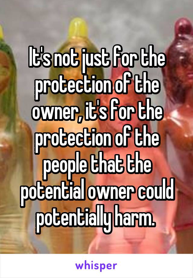 It's not just for the protection of the owner, it's for the protection of the people that the potential owner could potentially harm. 