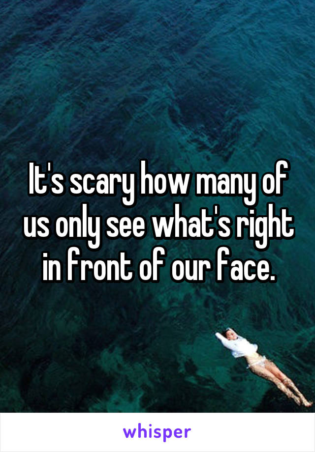 It's scary how many of us only see what's right in front of our face.